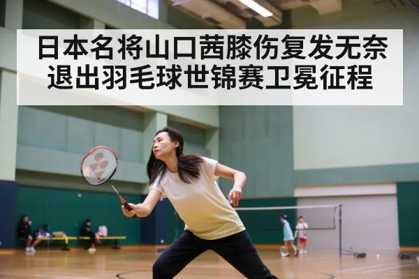日本名将山口茜膝伤复发无奈退出羽毛球世锦赛卫冕征程