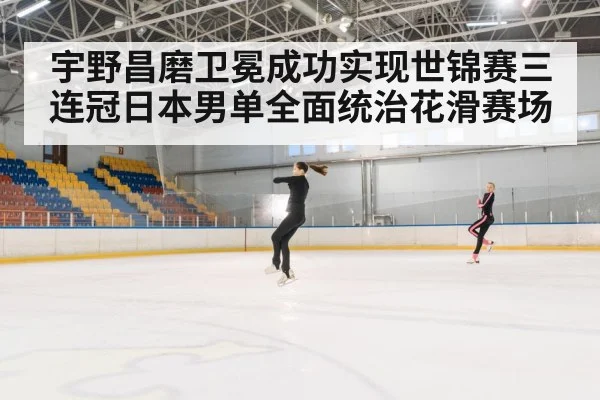 宇野昌磨卫冕成功实现世锦赛三连冠日本男单全面统治花滑赛场